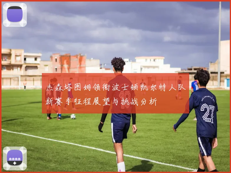 杰森塔图姆领衔波士顿凯尔特人队新赛季征程展望与挑战分析