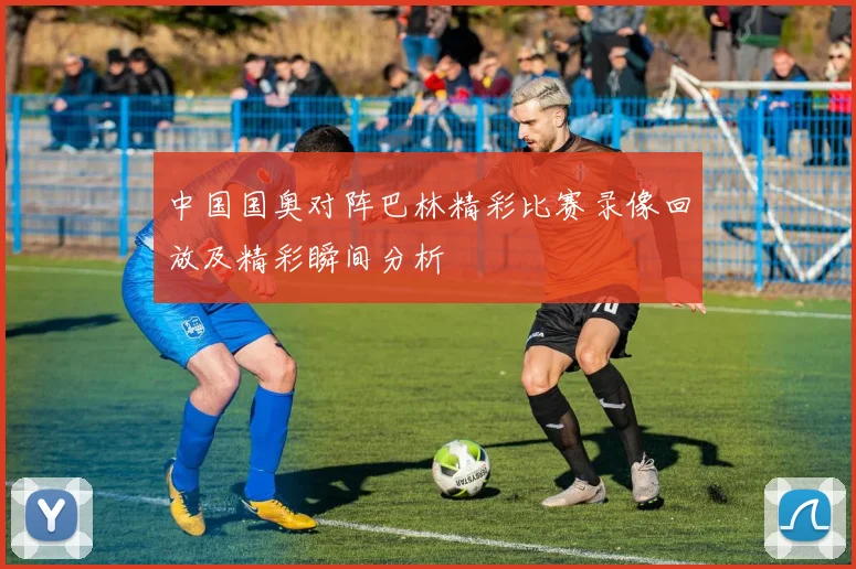 中国国奥对阵巴林精彩比赛录像回放及精彩瞬间分析