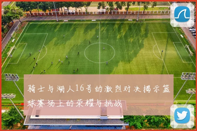 骑士与湖人16号的激烈对决揭示篮球赛场上的荣耀与挑战