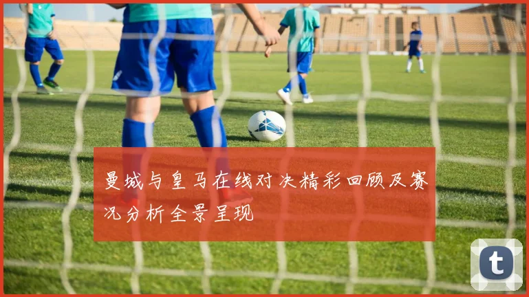 曼城与皇马在线对决精彩回顾及赛况分析全景呈现