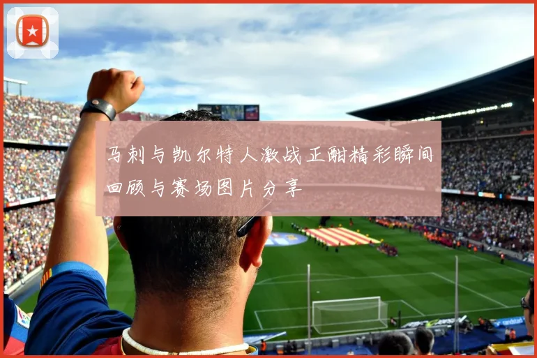 马刺与凯尔特人激战正酣精彩瞬间回顾与赛场图片分享