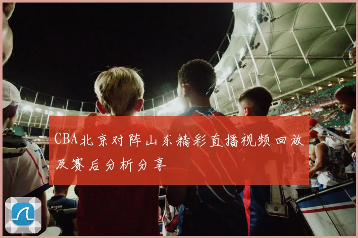 CBA北京对阵山东精彩直播视频回放及赛后分析分享