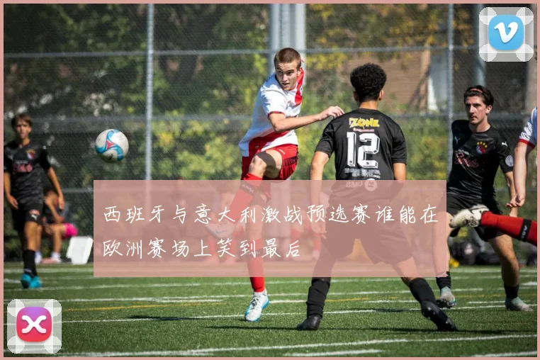西班牙与意大利激战预选赛谁能在欧洲赛场上笑到最后