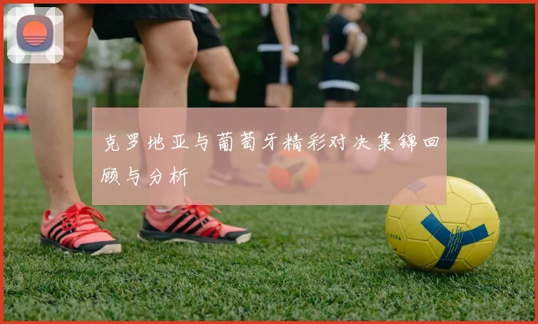 克罗地亚与葡萄牙精彩对决集锦回顾与分析