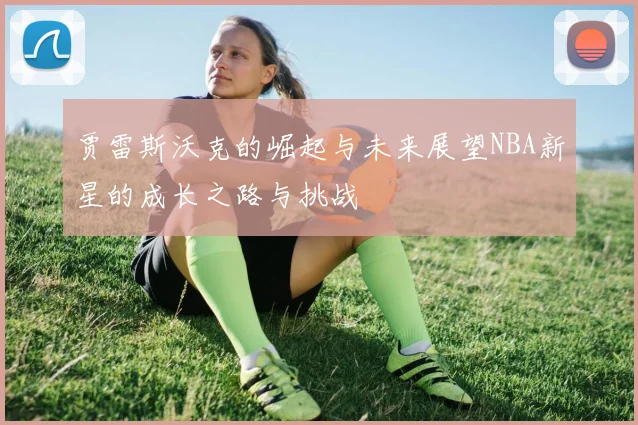 贾雷斯沃克的崛起与未来展望NBA新星的成长之路与挑战