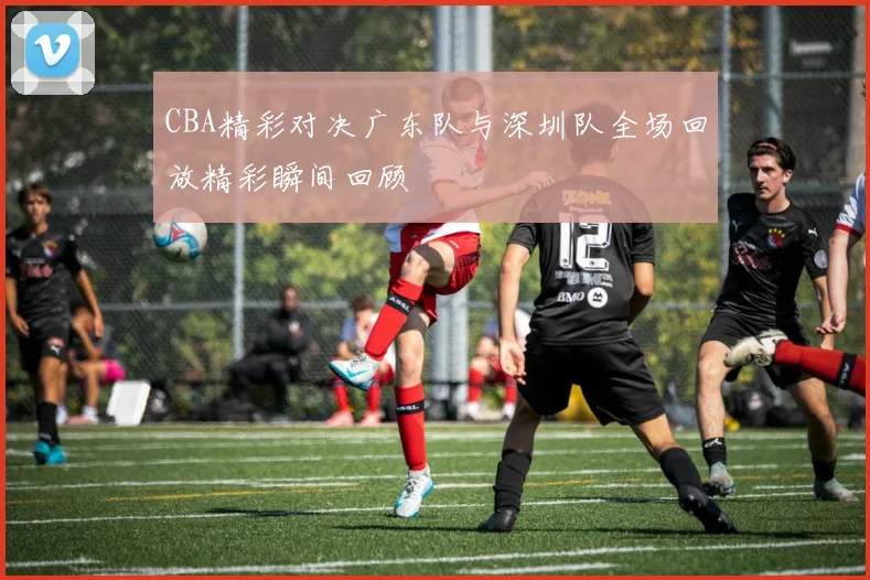 CBA精彩对决广东队与深圳队全场回放精彩瞬间回顾