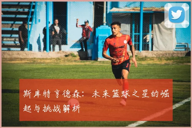 斯库特亨德森：未来篮球之星的崛起与挑战解析