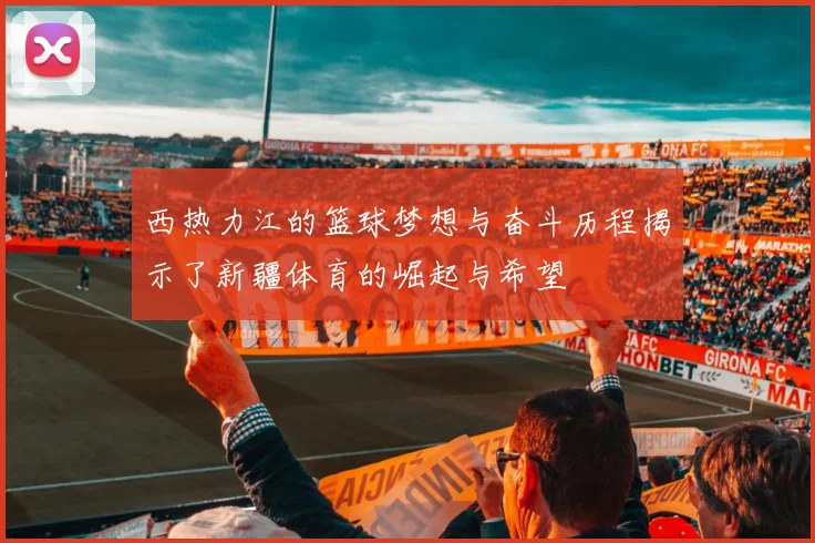 西热力江的篮球梦想与奋斗历程揭示了新疆体育的崛起与希望