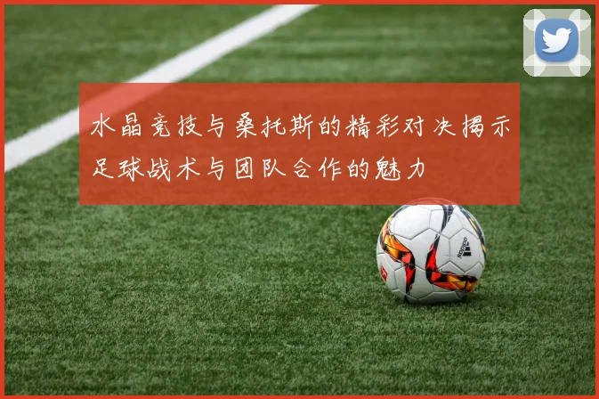 水晶竞技与桑托斯的精彩对决揭示足球战术与团队合作的魅力