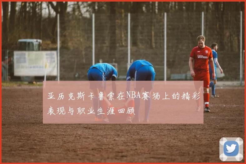 亚历克斯卡鲁索在NBA赛场上的精彩表现与职业生涯回顾